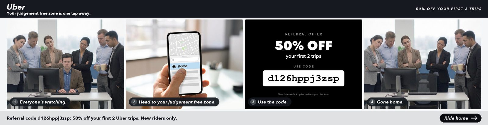 Uber referral offer. A man at his desk with six coworkers standing over him, staring down in judgement; a hand holding a phone with a thumb heading for Home in a ride app, captioned head to your judgement free zone; use code d126hppj3zsp for 50% off your first 2 trips; the same desk with the man gone and the coworkers still staring at the empty chair.